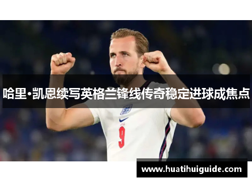 哈里·凯恩续写英格兰锋线传奇稳定进球成焦点